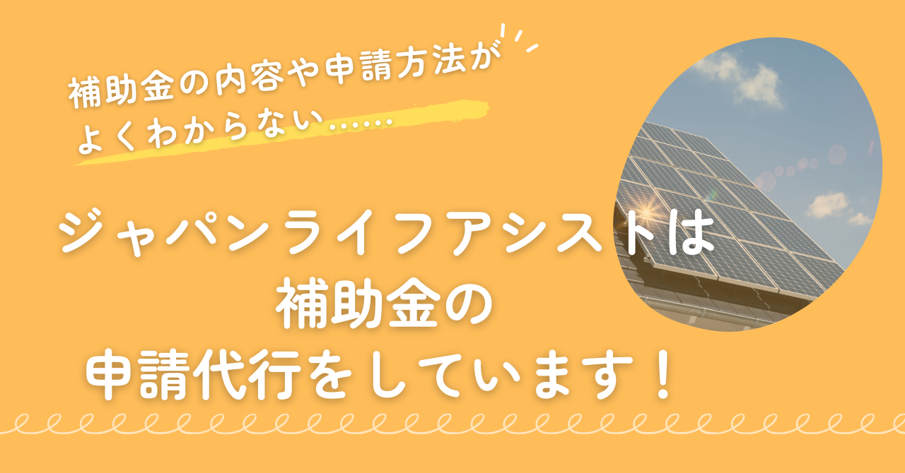 補助金の申請方法や内容がわからない人も大丈夫!ジャパンライフアシストでは補助金の申請代行もしています。まとめの画像